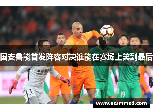 国安鲁能首发阵容对决谁能在赛场上笑到最后