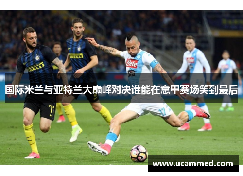 国际米兰与亚特兰大巅峰对决谁能在意甲赛场笑到最后