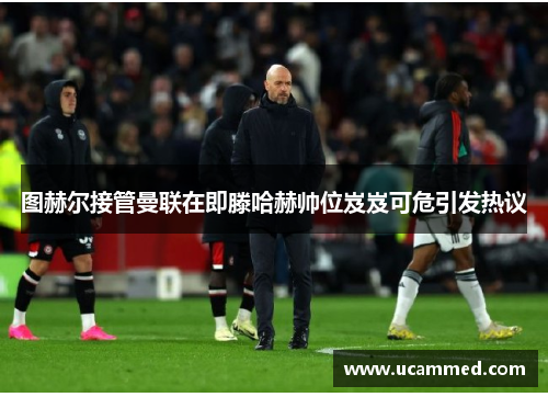 图赫尔接管曼联在即滕哈赫帅位岌岌可危引发热议