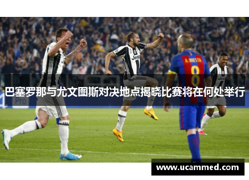 巴塞罗那与尤文图斯对决地点揭晓比赛将在何处举行