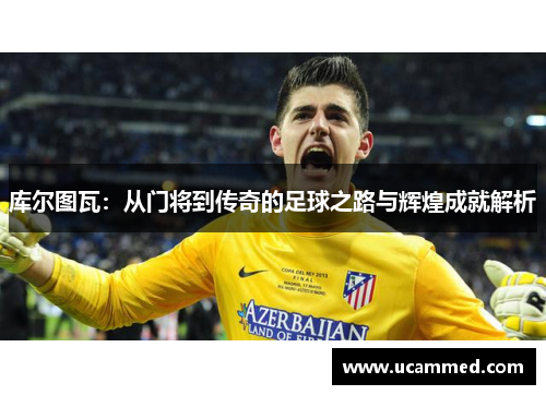 库尔图瓦：从门将到传奇的足球之路与辉煌成就解析